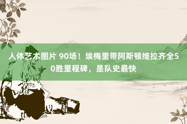 人体艺术图片 90场！埃梅里带阿斯顿维拉齐全50胜里程碑，是队史最快