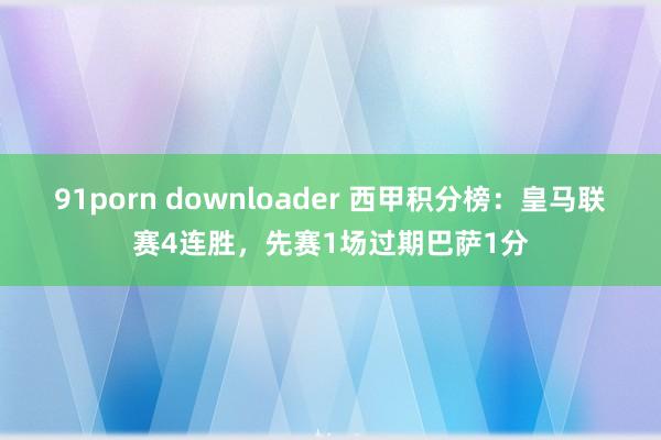 91porn downloader 西甲积分榜：皇马联赛4连胜，先赛1场过期巴萨1分