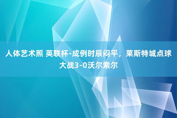 人体艺术照 英联杯-成例时辰闷平，莱斯特城点球大战3-0沃尔索尔