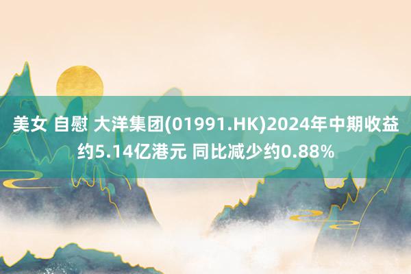 美女 自慰 大洋集团(01991.HK)2024年中期收益约5.14亿港元 同比减少约0.88%