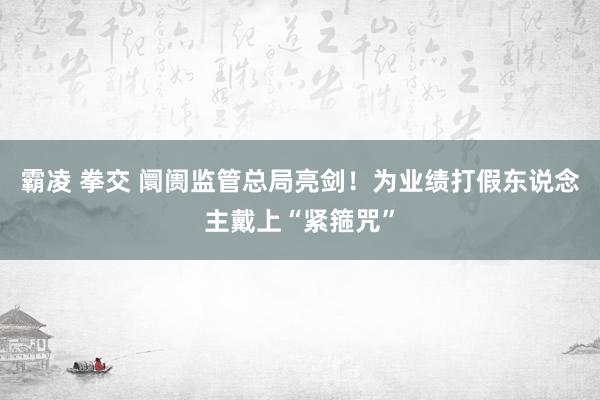 霸凌 拳交 阛阓监管总局亮剑！为业绩打假东说念主戴上“紧箍咒”