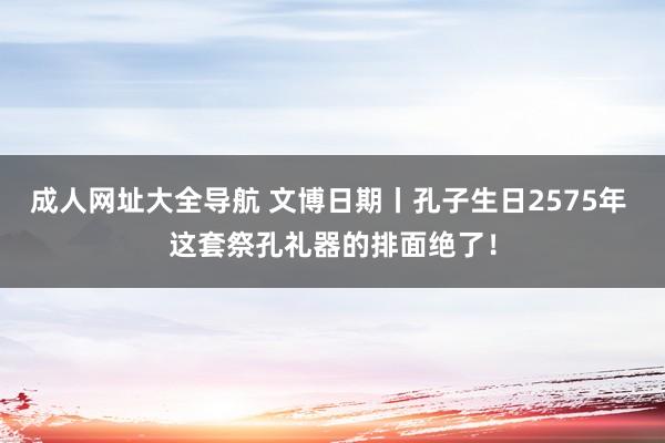 成人网址大全导航 文博日期丨孔子生日2575年 这套祭孔礼器的排面绝了！