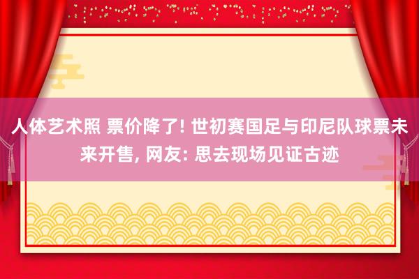 人体艺术照 票价降了! 世初赛国足与印尼队球票未来开售， 网友: 思去现场见证古迹