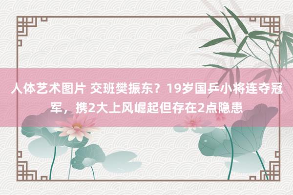 人体艺术图片 交班樊振东？19岁国乒小将连夺冠军，携2大上风崛起但存在2点隐患