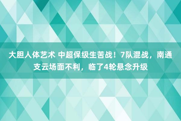 大胆人体艺术 中超保级生苦战！7队混战，南通支云场面不利，临了4轮悬念升级