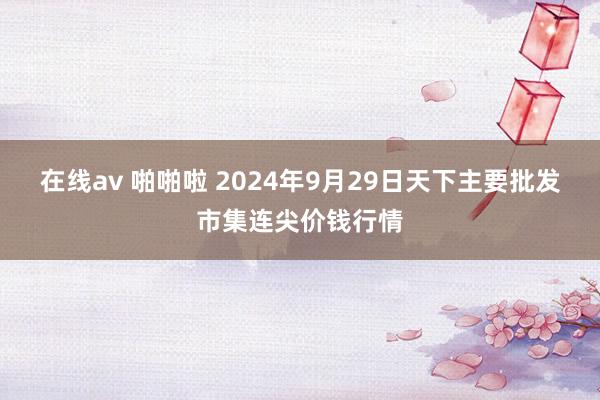 在线av 啪啪啦 2024年9月29日天下主要批发市集连尖价钱行情