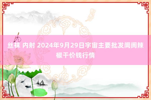 丝袜 内射 2024年9月29日宇宙主要批发阛阓辣椒干价钱行情