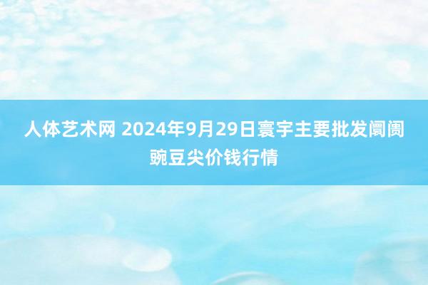 人体艺术网 2024年9月29日寰宇主要批发阛阓豌豆尖价钱行情