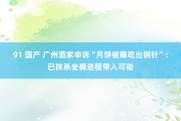 91 国产 广州酒家申诉“月饼被曝吃出钢针”：已抹杀坐褥进程带入可能