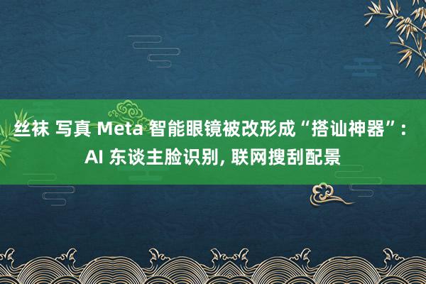 丝袜 写真 Meta 智能眼镜被改形成“搭讪神器”: AI 东谈主脸识别， 联网搜刮配景