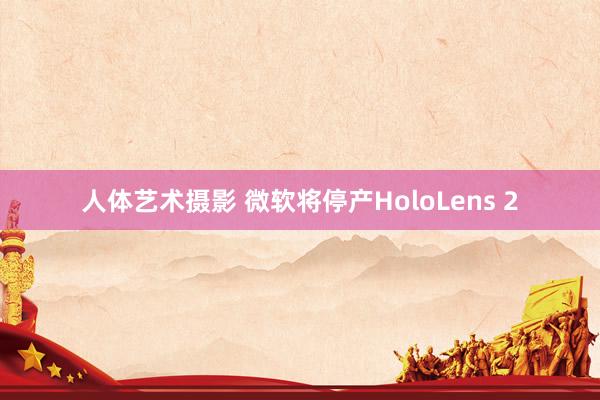 人体艺术摄影 微软将停产HoloLens 2