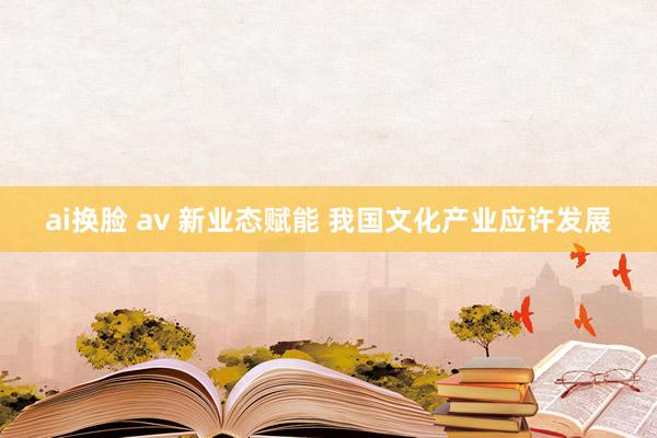 ai换脸 av 新业态赋能 我国文化产业应许发展