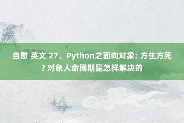 自慰 英文 27、Python之面向对象: 方生方死? 对象人命周期是怎样解决的