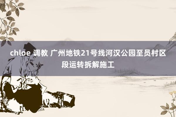 chloe 调教 广州地铁21号线河汉公园至员村区段运转拆解施工