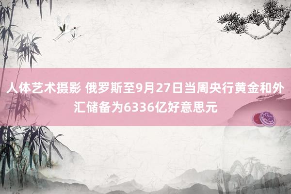 人体艺术摄影 俄罗斯至9月27日当周央行黄金和外汇储备为6336亿好意思元