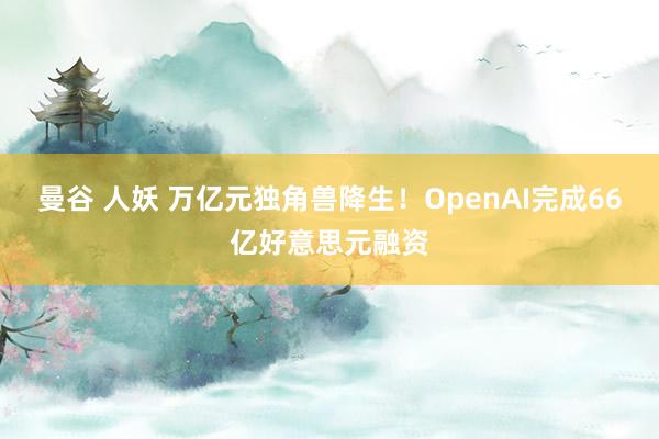 曼谷 人妖 万亿元独角兽降生！OpenAI完成66亿好意思元融资