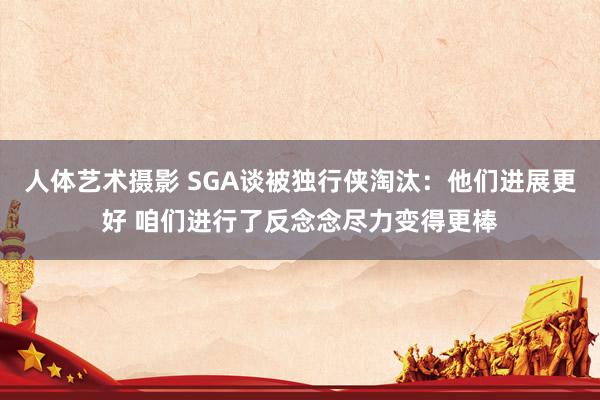 人体艺术摄影 SGA谈被独行侠淘汰：他们进展更好 咱们进行了反念念尽力变得更棒