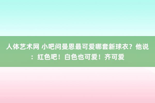 人体艺术网 小吧问曼恩最可爱哪套新球衣？他说：红色吧！白色也可爱！齐可爱