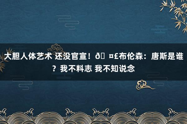 大胆人体艺术 还没官宣！🤣布伦森：唐斯是谁？我不料志 我不知说念