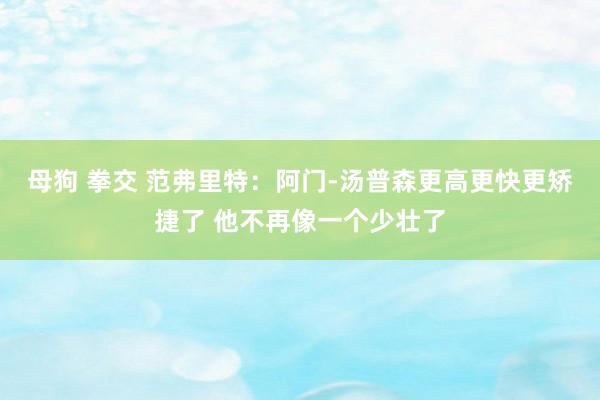 母狗 拳交 范弗里特：阿门-汤普森更高更快更矫捷了 他不再像一个少壮了