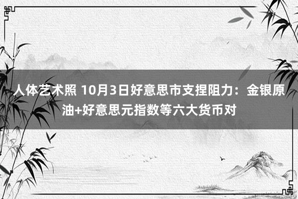 人体艺术照 10月3日好意思市支捏阻力：金银原油+好意思元指数等六大货币对