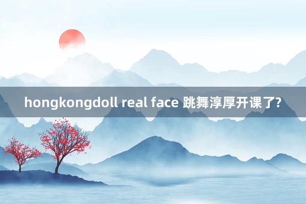 hongkongdoll real face 跳舞淳厚开课了?