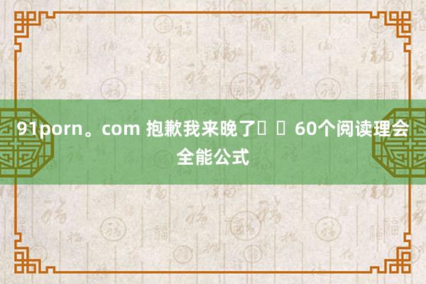 91porn。com 抱歉我来晚了❗️60个阅读理会全能公式