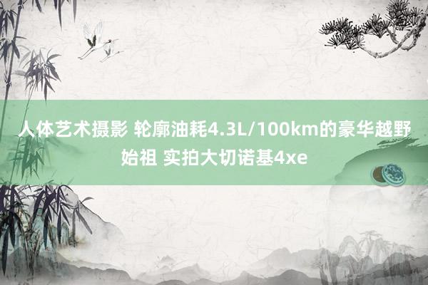 人体艺术摄影 轮廓油耗4.3L/100km的豪华越野始祖 实拍大切诺基4xe