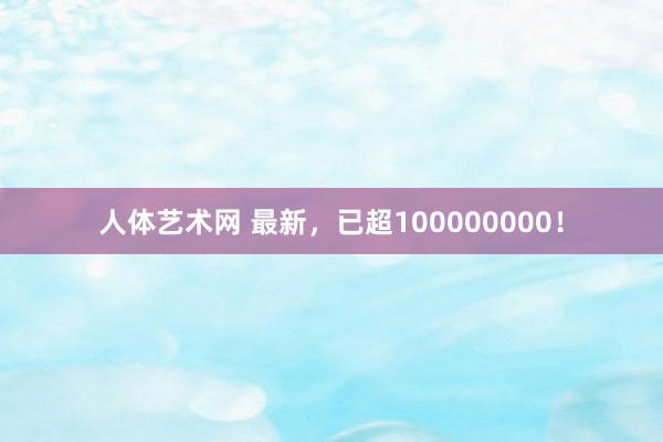 人体艺术网 最新，已超100000000！