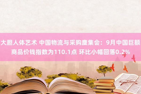 大胆人体艺术 中国物流与采购麇集会：9月中国巨额商品价钱指数为110.1点 环比小幅回落0.2%