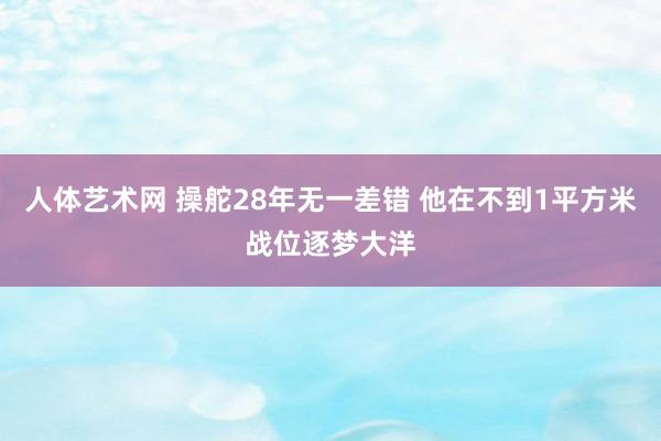 人体艺术网 操舵28年无一差错 他在不到1平方米战位逐梦大洋