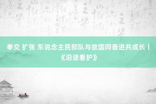 拳交 扩张 东说念主民部队与故国同奋进共成长丨《沿途看护》