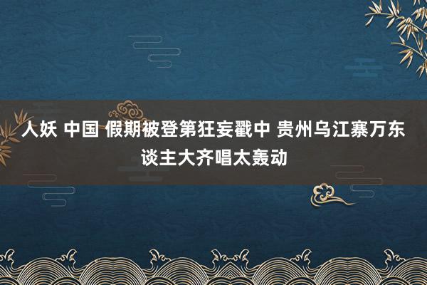 人妖 中国 假期被登第狂妄戳中 贵州乌江寨万东谈主大齐唱太轰动