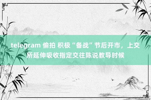 telegram 偷拍 积极“备战”节后开市，上交所延伸吸收指定交往陈说教导时候