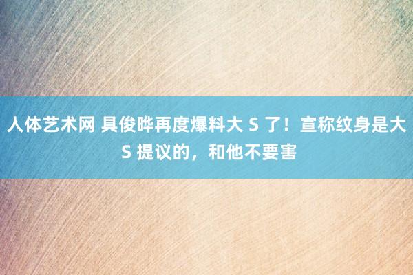 人体艺术网 具俊晔再度爆料大 S 了！宣称纹身是大 S 提议的，和他不要害