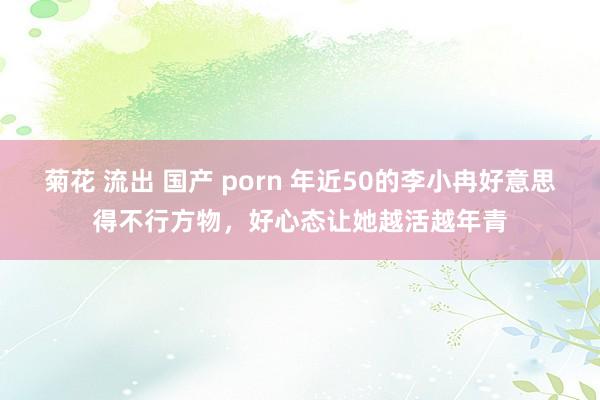 菊花 流出 国产 porn 年近50的李小冉好意思得不行方物，好心态让她越活越年青