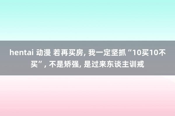 hentai 动漫 若再买房， 我一定坚抓“10买10不买”， 不是矫强， 是过来东谈主训戒