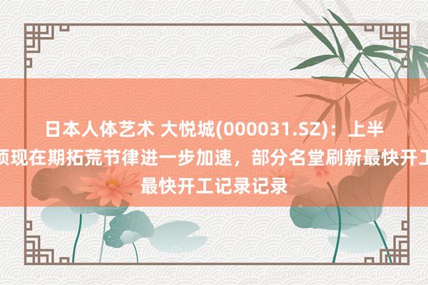 日本人体艺术 大悦城(000031.SZ)：上半年新得到项现在期拓荒节律进一步加速，部分名堂刷新最快开工记录记录