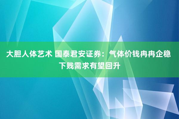 大胆人体艺术 国泰君安证券：气体价钱冉冉企稳 下贱需求有望回升