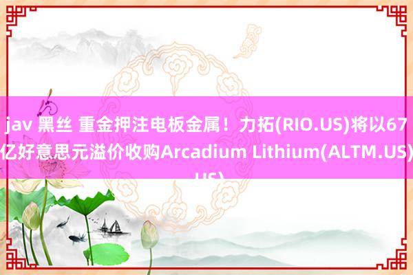 jav 黑丝 重金押注电板金属！力拓(RIO.US)将以67亿好意思元溢价收购Arcadium Lithium(ALTM.US)