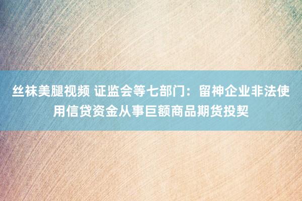 丝袜美腿视频 证监会等七部门：留神企业非法使用信贷资金从事巨额商品期货投契