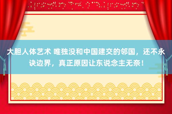 大胆人体艺术 唯独没和中国建交的邻国，还不永诀边界，真正原因让东说念主无奈！