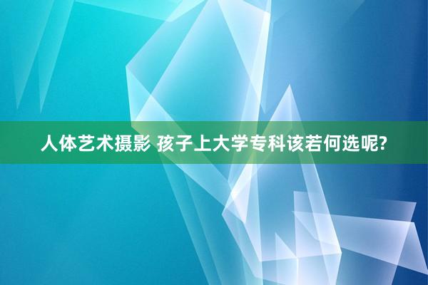 人体艺术摄影 孩子上大学专科该若何选呢?