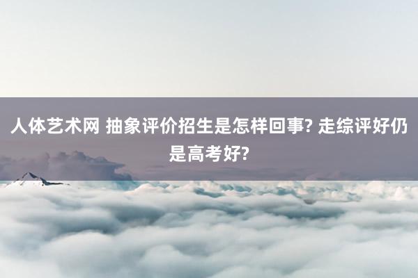 人体艺术网 抽象评价招生是怎样回事? 走综评好仍是高考好?