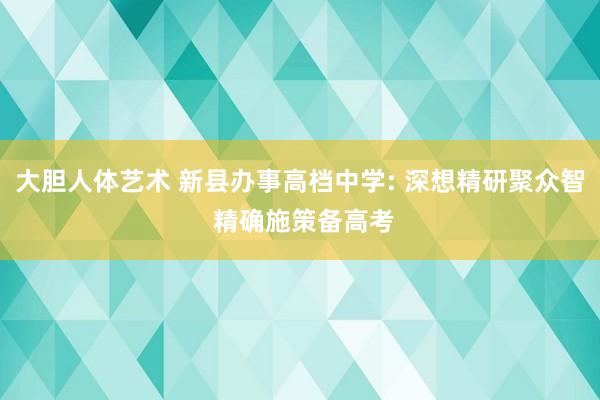 大胆人体艺术 新县办事高档中学: 深想精研聚众智 精确施策备高考