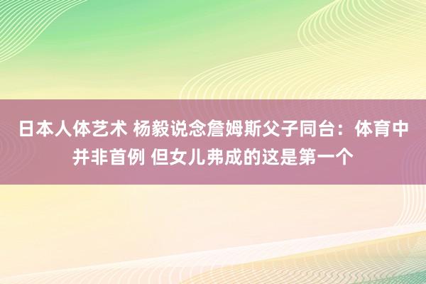 日本人体艺术 杨毅说念詹姆斯父子同台：体育中并非首例 但女儿弗成的这是第一个