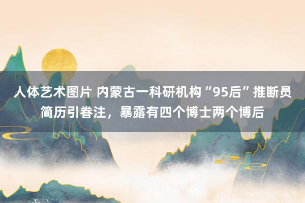 人体艺术图片 内蒙古一科研机构“95后”推断员简历引眷注，暴露有四个博士两个博后