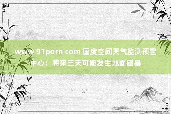 www 91porn com 国度空间天气监测预警中心：将来三天可能发生地面磁暴