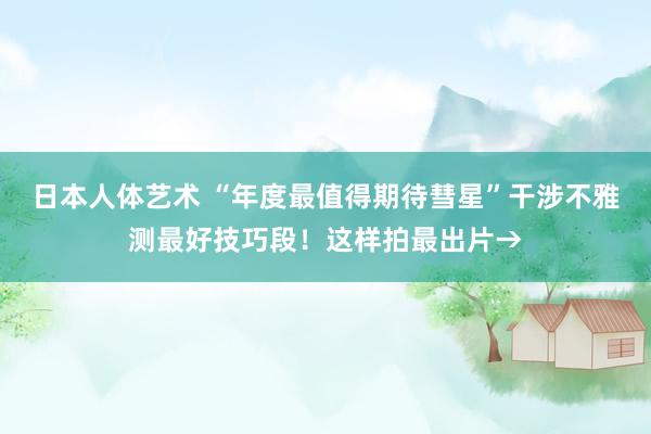 日本人体艺术 “年度最值得期待彗星”干涉不雅测最好技巧段！这样拍最出片→