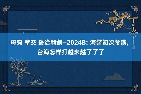 母狗 拳交 妥洽利剑—2024B: 海警初次参演， 台海怎样打越来越了了了